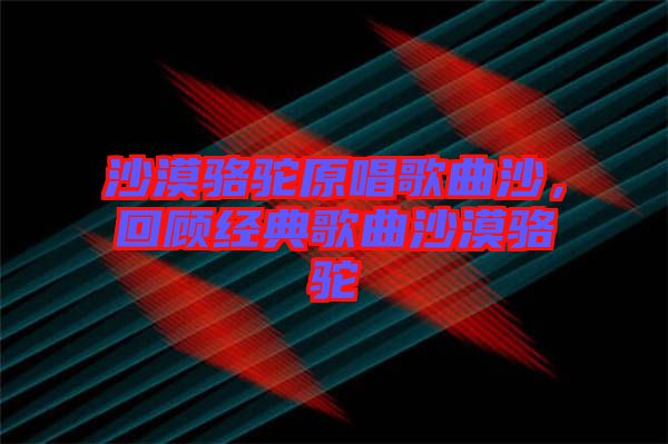 沙漠駱駝原唱歌曲沙，回顧經(jīng)典歌曲沙漠駱駝