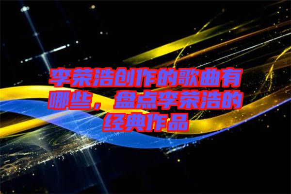 李榮浩創(chuàng)作的歌曲有哪些，盤點(diǎn)李榮浩的經(jīng)典作品