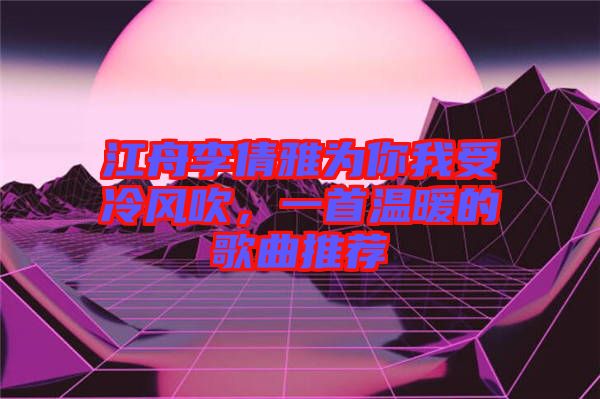江舟李倩雅為你我受冷風吹，一首溫暖的歌曲推薦