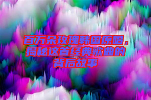 百萬朵玫瑰韓國原唱，揭秘這首經(jīng)典歌曲的背后故事