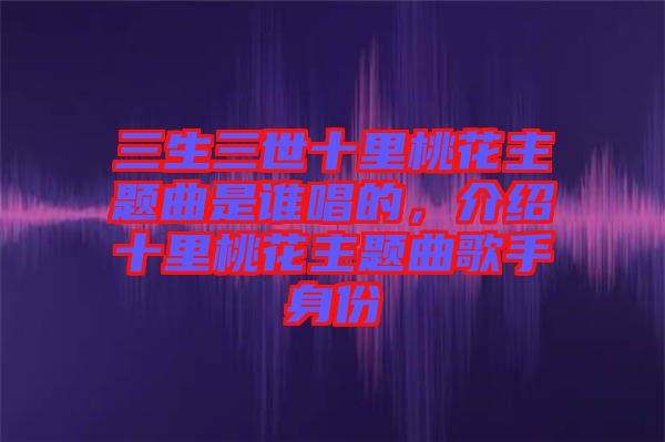 三生三世十里桃花主題曲是誰唱的，介紹十里桃花主題曲歌手身份