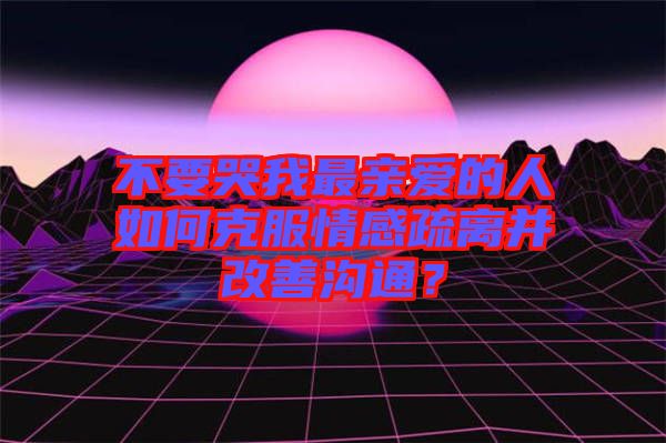 不要哭我最親愛的人如何克服情感疏離并改善溝通？