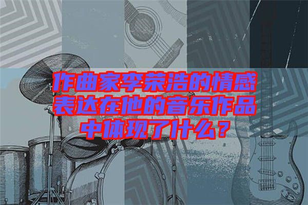 作曲家李榮浩的情感表達(dá)在他的音樂作品中體現(xiàn)了什么？