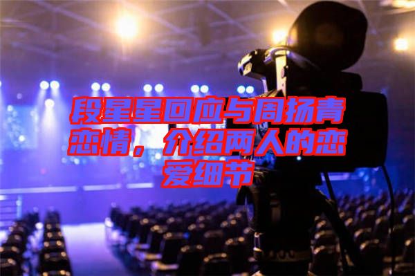 段星星回應(yīng)與周揚(yáng)青戀情，介紹兩人的戀愛(ài)細(xì)節(jié)