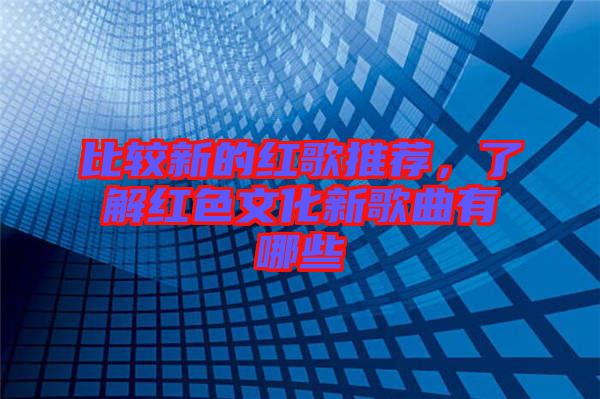 比較新的紅歌推薦，了解紅色文化新歌曲有哪些