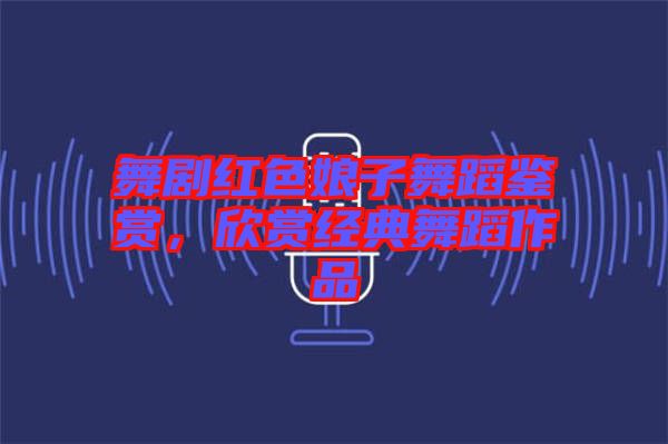 舞劇紅色娘子舞蹈鑒賞，欣賞經典舞蹈作品