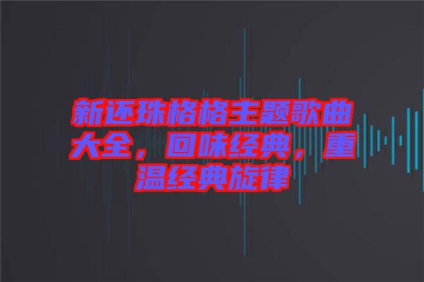 新還珠格格主題歌曲大全，回味經(jīng)典，重溫經(jīng)典旋律