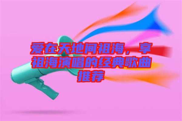 愛在天地間祖海，享祖海演唱的經(jīng)典歌曲推薦