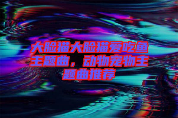 大臉貓大臉貓愛吃魚主題曲，動物寵物主題曲推薦