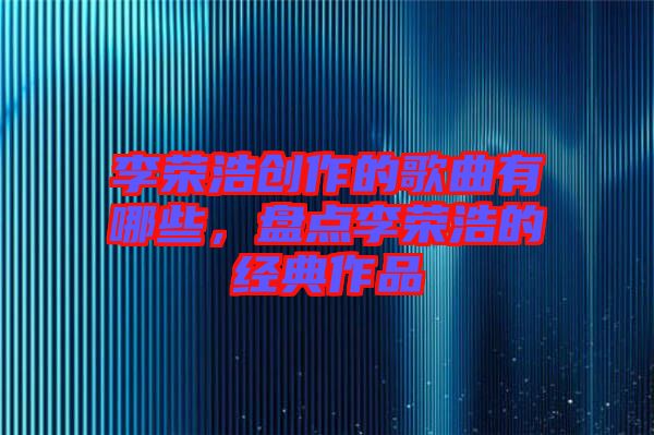 李榮浩創(chuàng)作的歌曲有哪些，盤點(diǎn)李榮浩的經(jīng)典作品