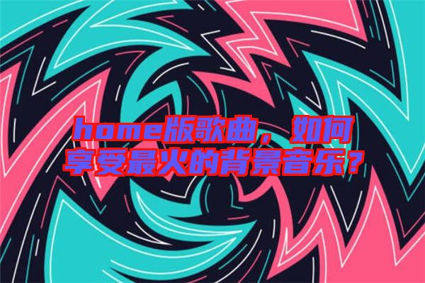 home版歌曲，如何享受最火的背景音樂(lè)？