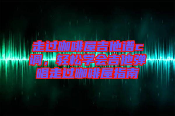 走過(guò)咖啡屋吉他譜c調(diào)，輕松學(xué)會(huì)吉他彈唱走過(guò)咖啡屋指南
