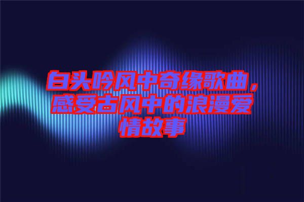白頭吟風(fēng)中奇緣歌曲，感受古風(fēng)中的浪漫愛(ài)情故事
