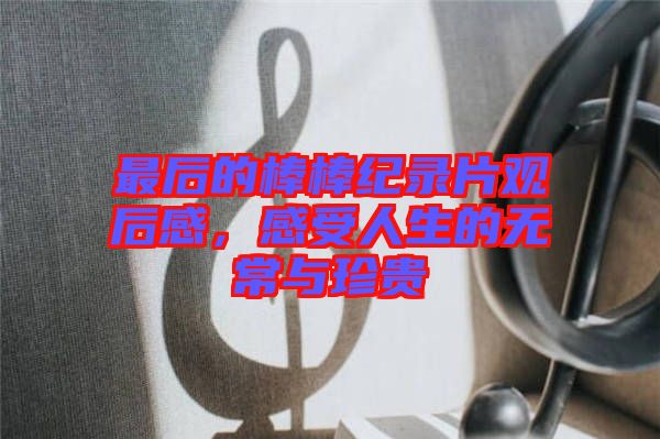 最后的棒棒紀(jì)錄片觀(guān)后感，感受人生的無(wú)常與珍貴