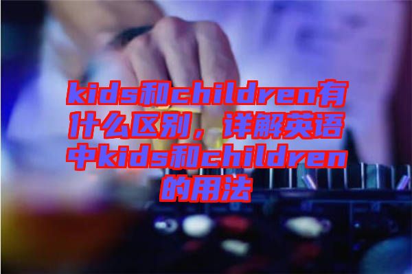 kids和children有什么區(qū)別，詳解英語中kids和children的用法
