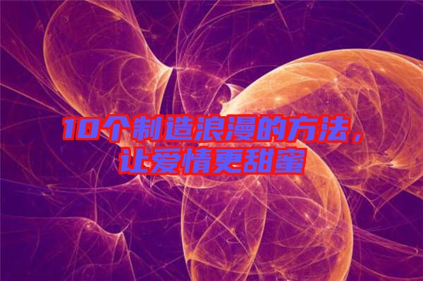 10個(gè)制造浪漫的方法，讓愛情更甜蜜