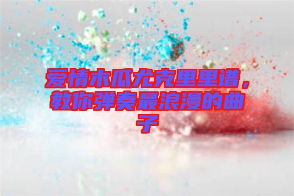 愛情木瓜尤克里里譜，教你彈奏最浪漫的曲子
