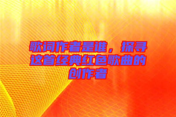 歌詞作者是誰，探尋這首經典紅色歌曲的創(chuàng)作者