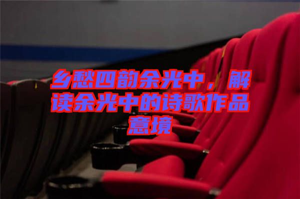 鄉(xiāng)愁四韻余光中，解讀余光中的詩歌作品意境
