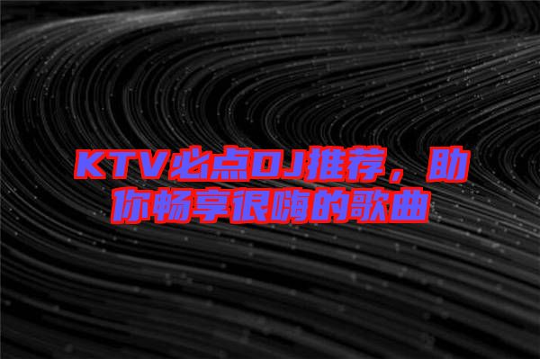 KTV必點DJ推薦，助你暢享很嗨的歌曲