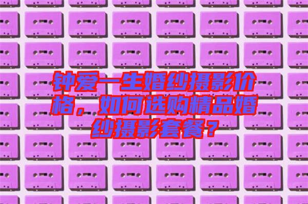 鐘愛一生婚紗攝影價(jià)格，如何選購(gòu)精品婚紗攝影套餐？