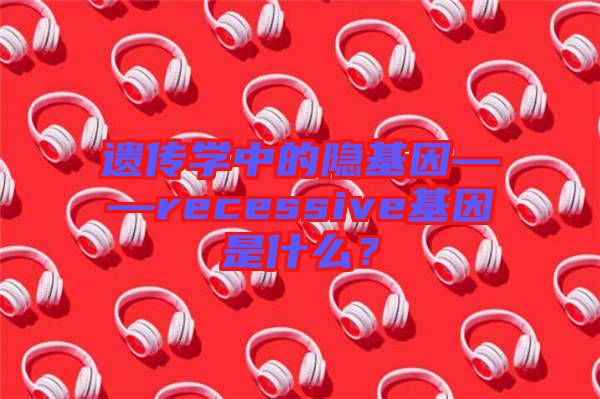 遺傳學中的隱基因——recessive基因是什么？