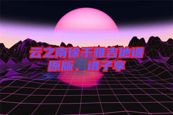 云之南徐千雅吉他譜原版，譜子享