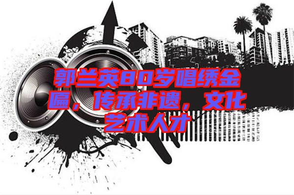 郭蘭英80歲唱繡金匾，傳承非遺，文化藝術(shù)人才