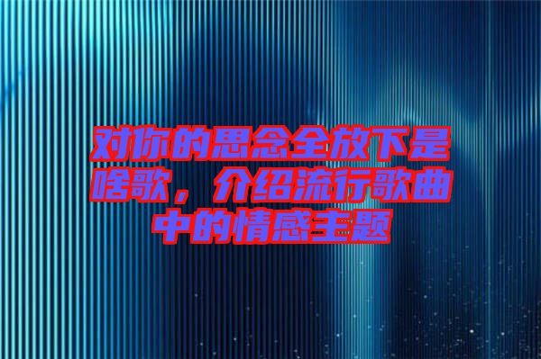 對(duì)你的思念全放下是啥歌，介紹流行歌曲中的情感主題