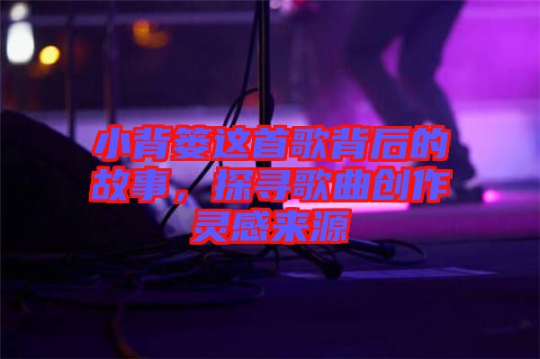 小背簍這首歌背后的故事，探尋歌曲創(chuàng)作靈感來源
