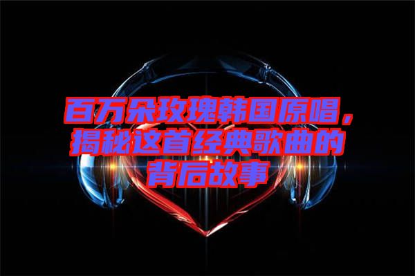 百萬朵玫瑰韓國原唱，揭秘這首經(jīng)典歌曲的背后故事