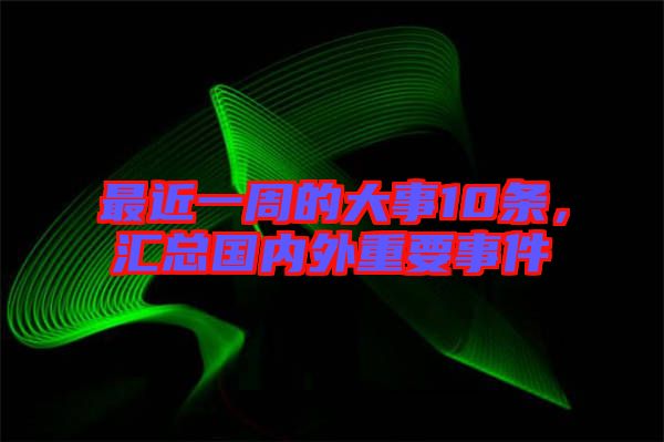 最近一周的大事10條，匯總國內(nèi)外重要事件