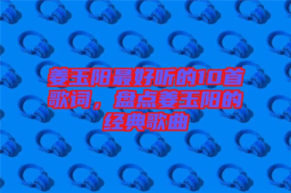 姜玉陽(yáng)最好聽(tīng)的10首歌詞，盤點(diǎn)姜玉陽(yáng)的經(jīng)典歌曲