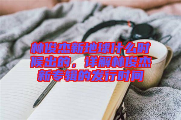 林俊杰新地球什么時候出的，詳解林俊杰新專輯的發(fā)行時間