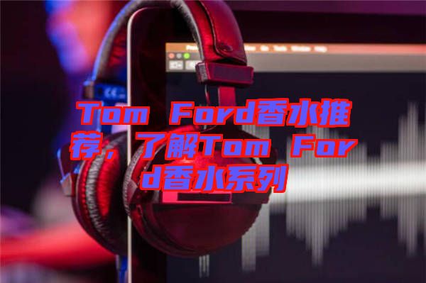 Tom Ford香水推薦，了解Tom Ford香水系列