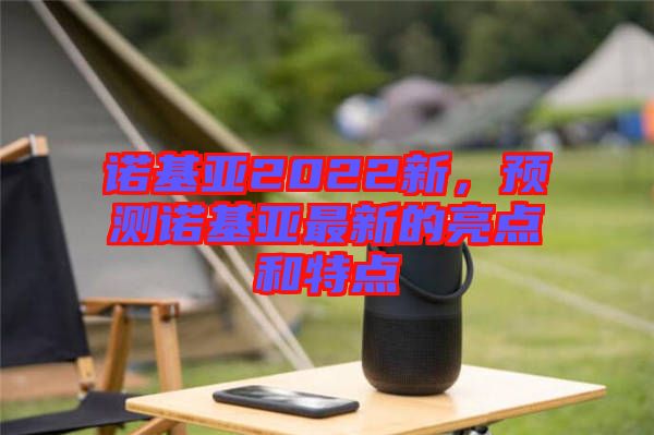 諾基亞2022新，預(yù)測諾基亞最新的亮點和特點