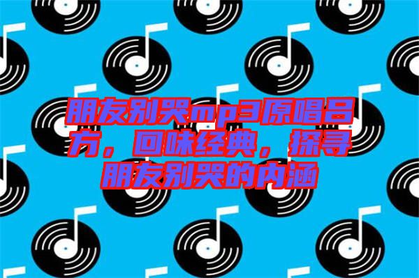 朋友別哭mp3原唱呂方，回味經(jīng)典，探尋朋友別哭的內(nèi)涵