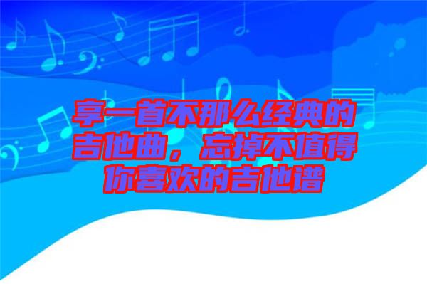享一首不那么經典的吉他曲，忘掉不值得你喜歡的吉他譜