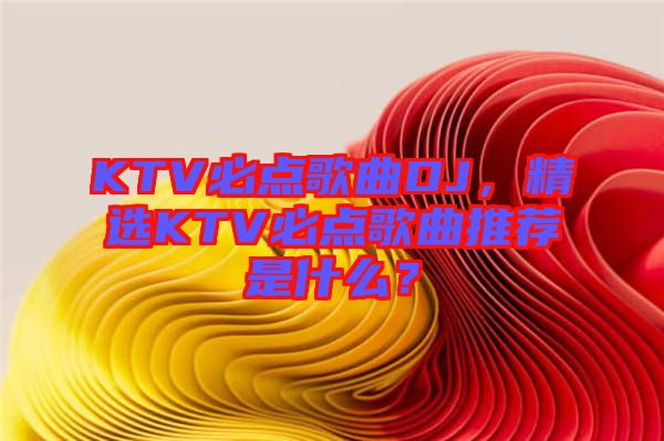 KTV必點歌曲DJ，精選KTV必點歌曲推薦是什么？