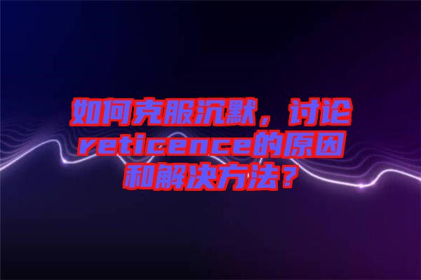 如何克服沉默，討論reticence的原因和解決方法？