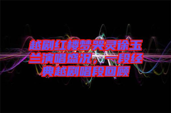 越劇紅樓夢哭靈徐玉蘭演唱盛況，一段經(jīng)典越劇唱段回顧