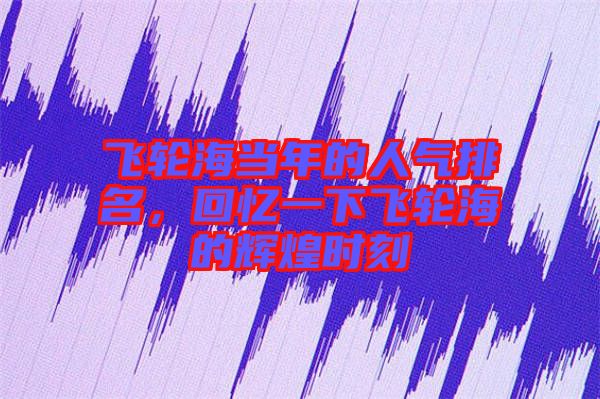飛輪海當年的人氣排名，回憶一下飛輪海的輝煌時刻