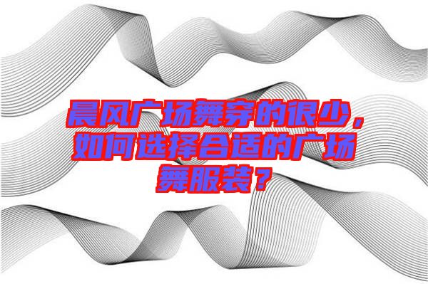 晨風(fēng)廣場舞穿的很少，如何選擇合適的廣場舞服裝？