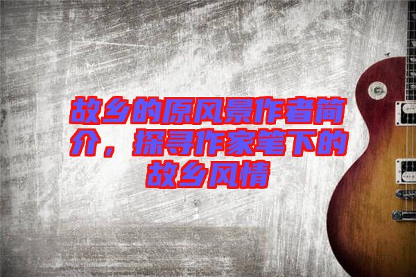 故鄉(xiāng)的原風(fēng)景作者簡介，探尋作家筆下的故鄉(xiāng)風(fēng)情