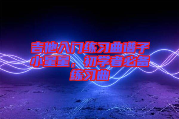 吉他入門練習(xí)曲譜子小星星，初學(xué)者必備練習(xí)曲