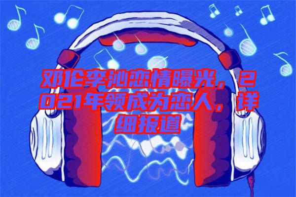 鄧倫李沁戀情曝光，2021年領(lǐng)成為戀人，詳細(xì)報(bào)道