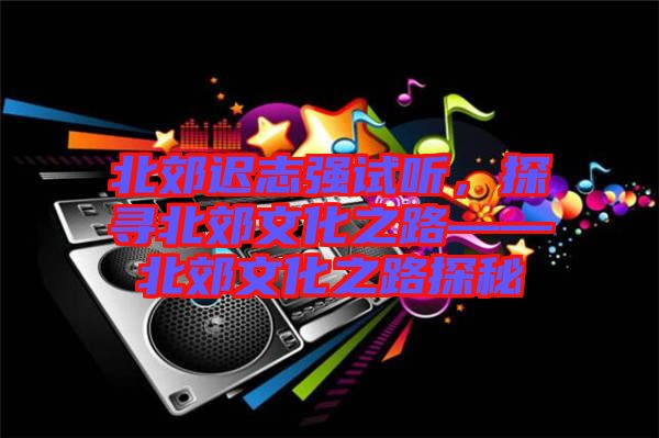 北郊遲志強(qiáng)試聽，探尋北郊文化之路——北郊文化之路探秘