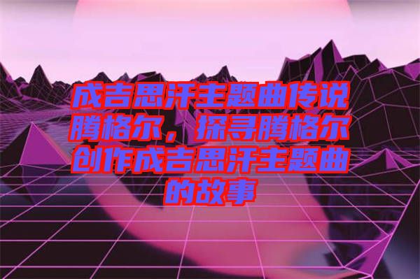 成吉思汗主題曲傳說(shuō)騰格爾，探尋騰格爾創(chuàng)作成吉思汗主題曲的故事