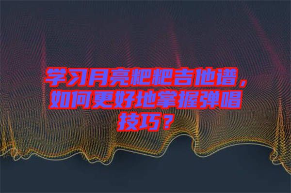 學(xué)習(xí)月亮粑粑吉他譜，如何更好地掌握彈唱技巧？