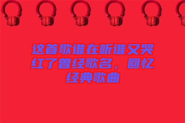 這首歌誰(shuí)在聽(tīng)誰(shuí)又哭紅了曾經(jīng)歌名，回憶經(jīng)典歌曲